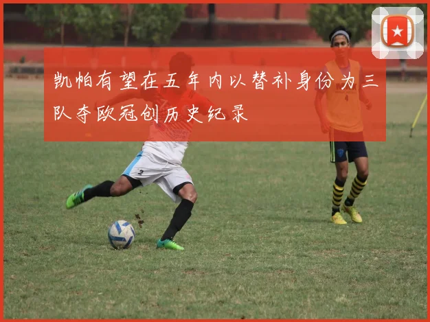 凯帕有望在五年内以替补身份为三队夺欧冠创历史纪录